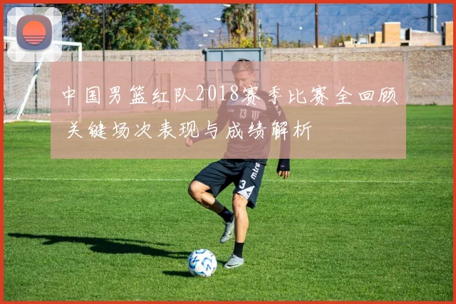 中国男篮红队2018赛季比赛全回顾 关键场次表现与成绩解析