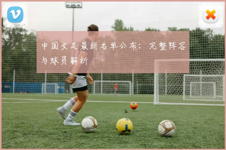 中国女足最新名单公布：完整阵容与球员解析