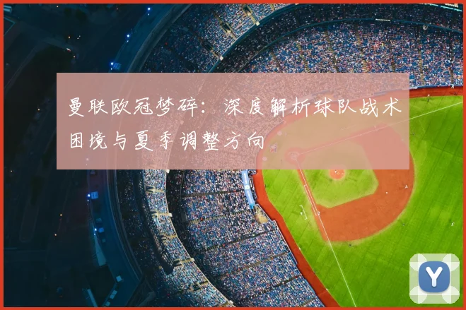 曼联欧冠梦碎：深度解析球队战术困境与夏季调整方向