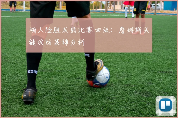 湖人险胜灰熊比赛回放：詹姆斯关键攻防集锦分析