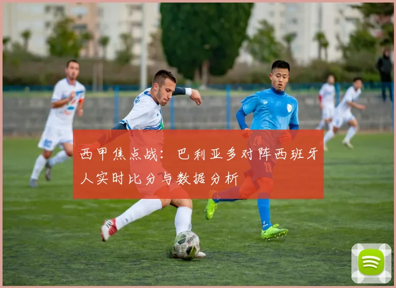 西甲焦点战：巴利亚多对阵西班牙人实时比分与数据分析