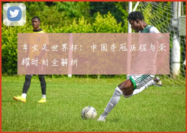 年女足世界杯：中国夺冠历程与荣耀时刻全解析