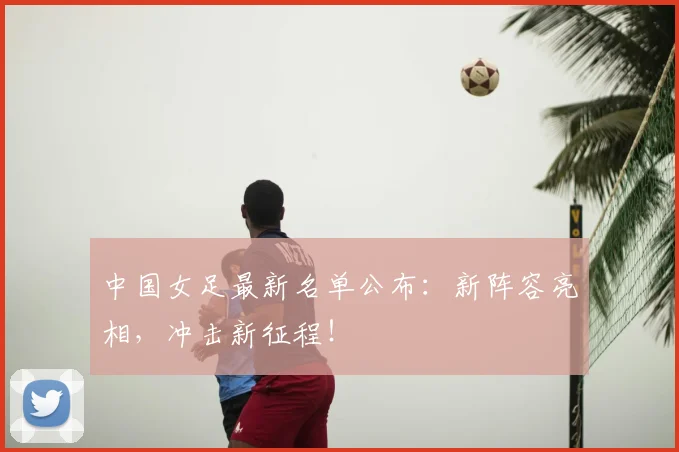 中国女足最新名单公布：新阵容亮相，冲击新征程！