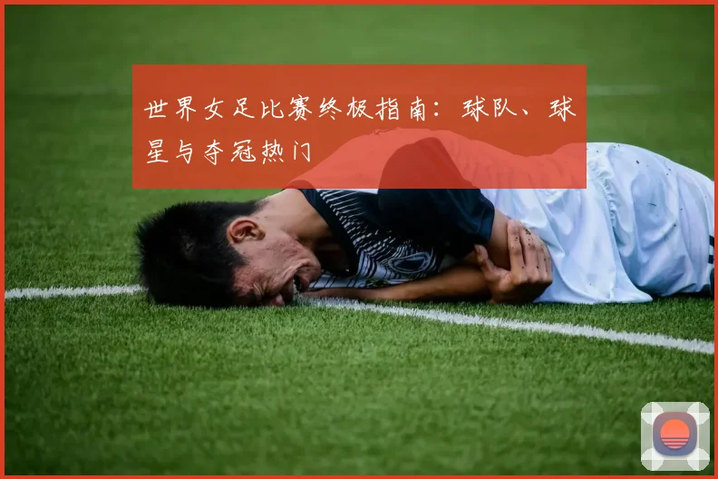 世界女足比赛终极指南：球队、球星与夺冠热门
