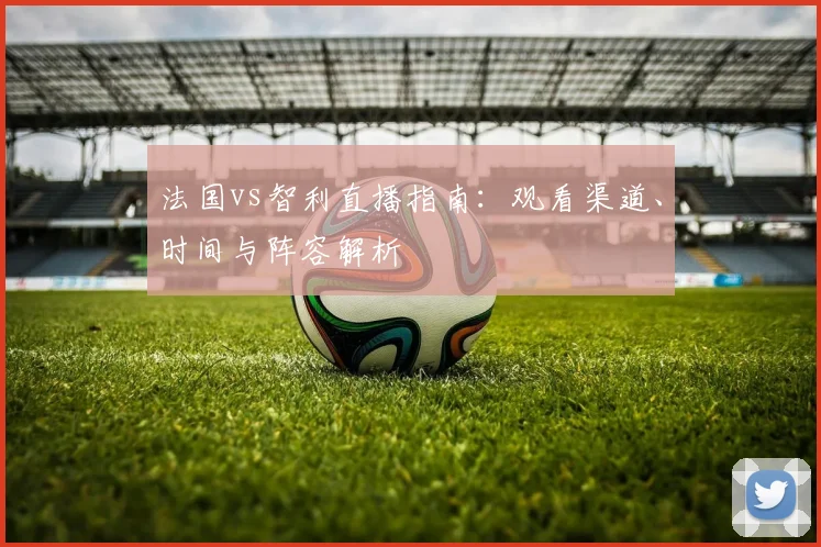 法国vs智利直播指南：观看渠道、时间与阵容解析