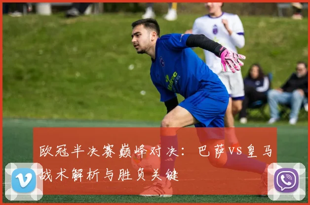 欧冠半决赛巅峰对决：巴萨vs皇马战术解析与胜负关键
