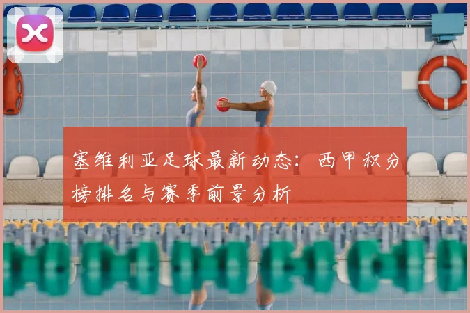 塞维利亚足球最新动态:西甲积分榜排名与赛季前景分析