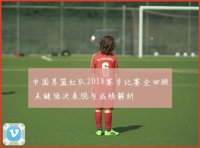 中国男篮红队2018赛季比赛全回顾 关键场次表现与成绩解析