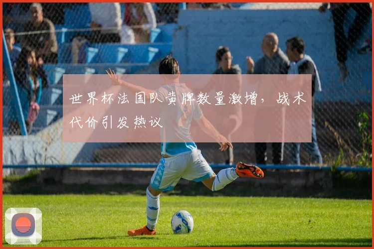 世界杯法国队黄牌数量激增，战术代价引发热议