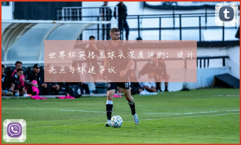 世界杯英格兰球衣深度评测：设计亮点与球迷争议