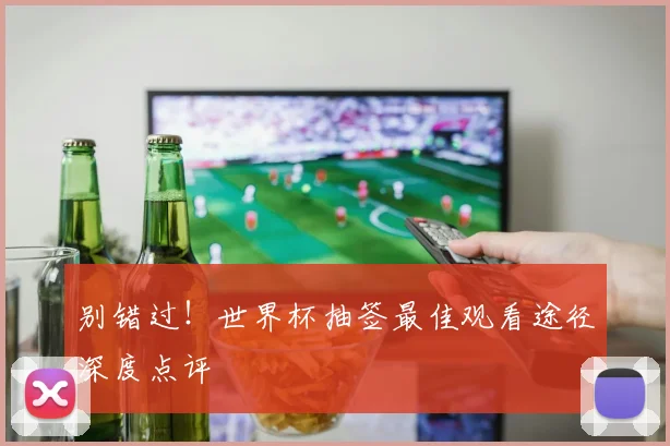 别错过！世界杯抽签最佳观看途径深度点评