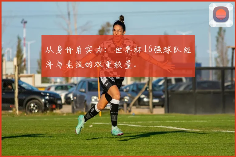 从身价看实力:世界杯16强球队经济与竞技的双重较量。