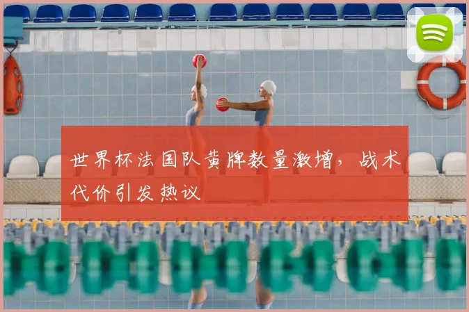 世界杯法国队黄牌数量激增,战术代价引发热议