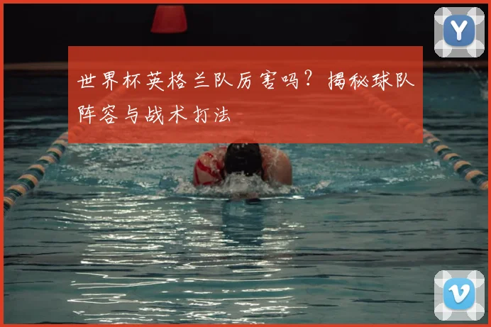 世界杯英格兰队厉害吗？揭秘球队阵容与战术打法