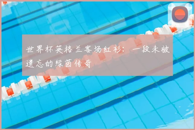 世界杯英格兰客场红衫：一段未被遗忘的绿茵传奇