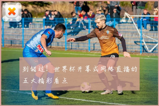 别错过!世界杯开幕式网络直播的五大精彩看点