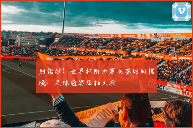 别错过！世界杯附加赛决赛时间揭晓，足球盛宴压轴大戏
