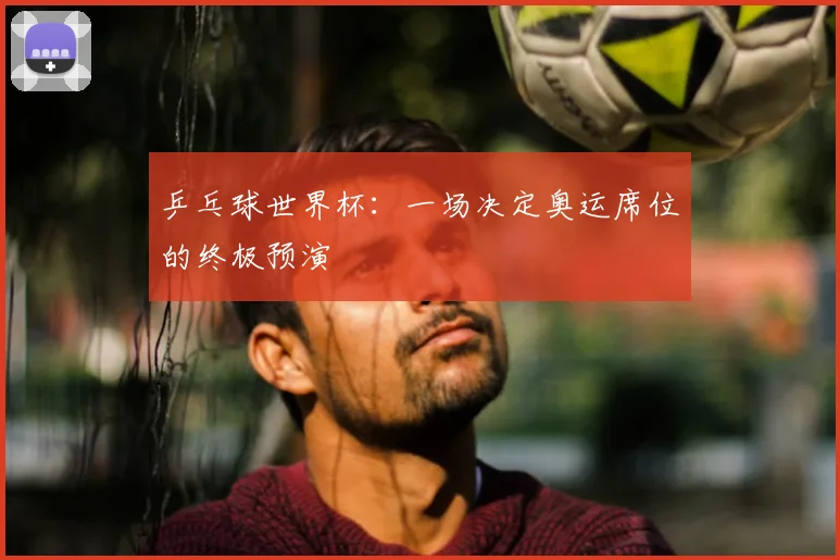 乒乓球世界杯:一场决定奥运席位的终极预演