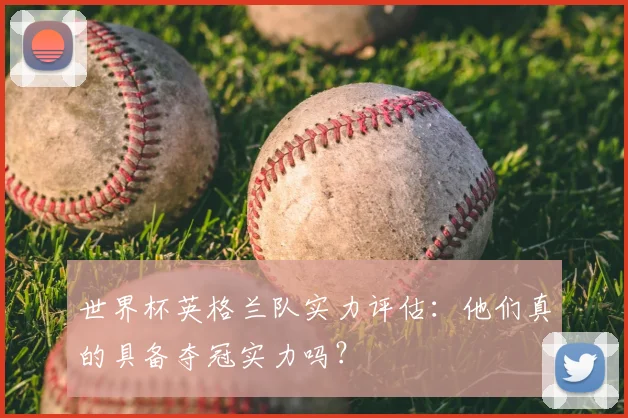 世界杯英格兰队实力评估:他们真的具备夺冠实力吗?