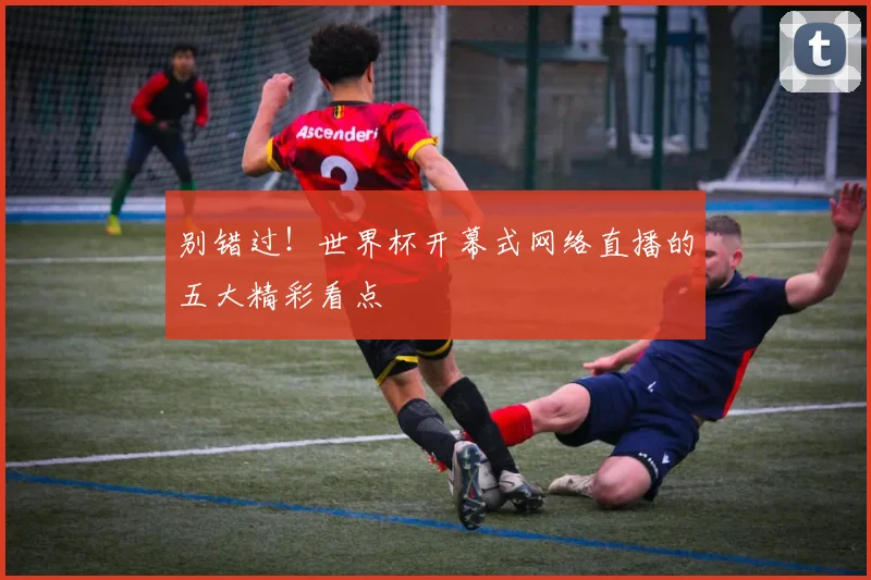 别错过！世界杯开幕式网络直播的五大精彩看点