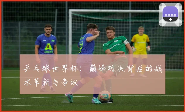 乒乓球世界杯：巅峰对决背后的战术革新与争议