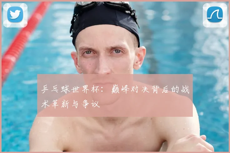 乒乓球世界杯:巅峰对决背后的战术革新与争议