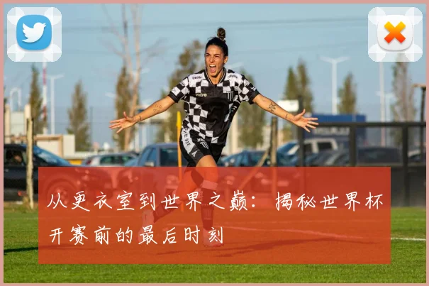 从更衣室到世界之巅：揭秘世界杯开赛前的最后时刻